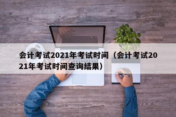 会计考试2021年考试时间（会计考试2021年考试时间查询结果）