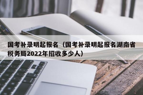 国考补录明起报名（国考补录明起报名湖南省税务局2022年招收多少人）