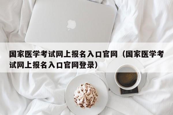 国家医学考试网上报名入口官网（国家医学考试网上报名入口官网登录）