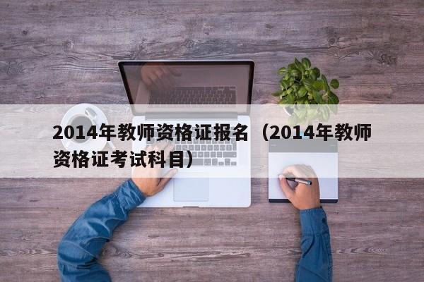 2014年教师资格证报名（2014年教师资格证考试科目）