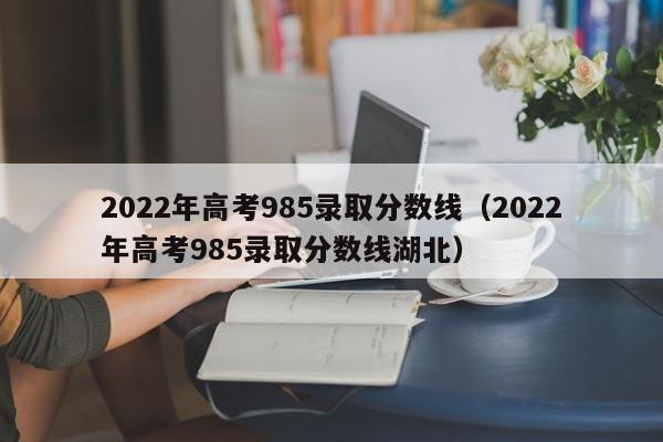 2022年高考985录取分数线（2022年高考985录取分数线湖北）