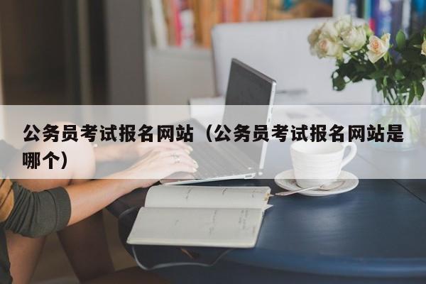 公务员考试报名网站（公务员考试报名网站是哪个）