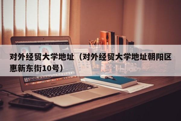 对外经贸大学地址（对外经贸大学地址朝阳区惠新东街10号）