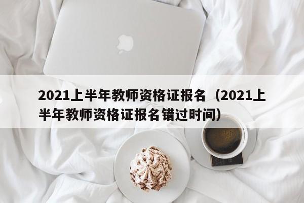 2021上半年教师资格证报名（2021上半年教师资格证报名错过时间）