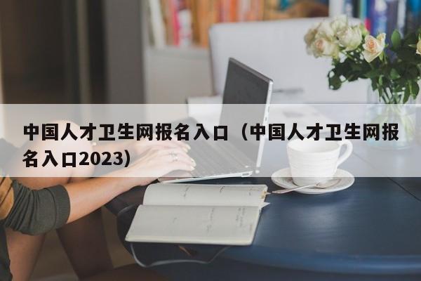 中国人才卫生网报名入口（中国人才卫生网报名入口2023）