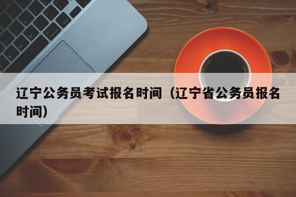 辽宁公务员考试报名时间（辽宁省公务员报名时间）