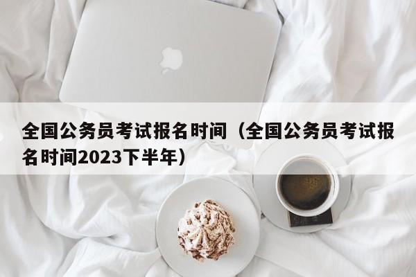 全国公务员考试报名时间（全国公务员考试报名时间2023下半年）