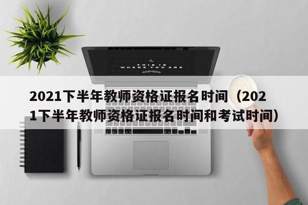 2021下半年教师资格证报名时间（2021下半年教师资格证报名时间和考试时间）