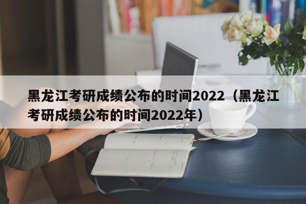 黑龙江考研成绩公布的时间2022（黑龙江考研成绩公布的时间2022年）