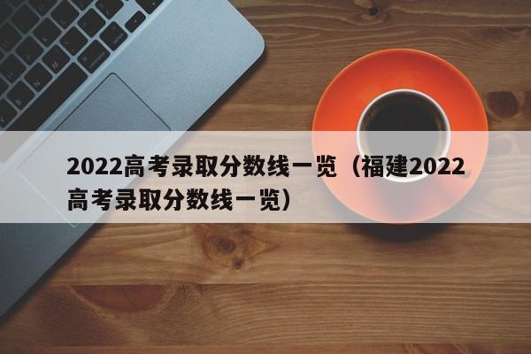 2022高考录取分数线一览（福建2022高考录取分数线一览）