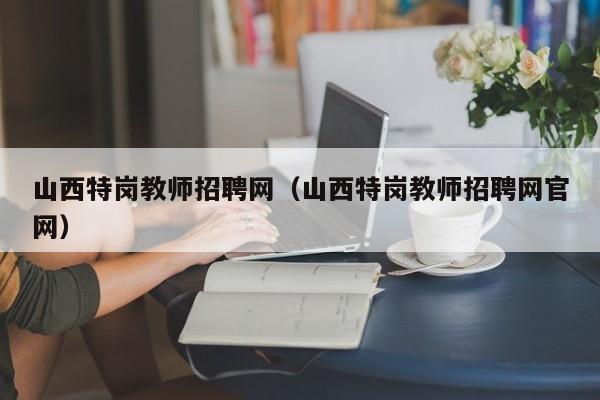 山西特岗教师招聘网（山西特岗教师招聘网官网）