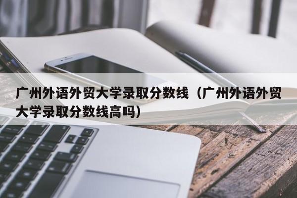 广州外语外贸大学录取分数线（广州外语外贸大学录取分数线高吗）