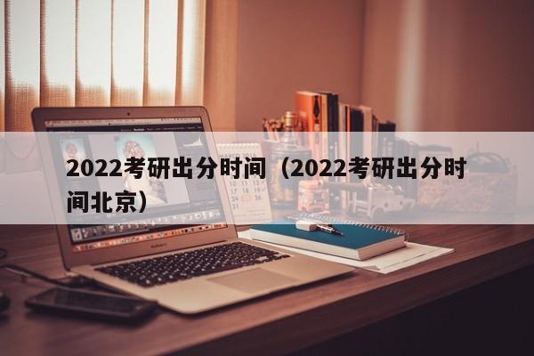 2022考研出分时间（2022考研出分时间北京）