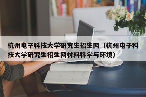 杭州电子科技大学研究生招生网（杭州电子科技大学研究生招生网材料科学与环境）