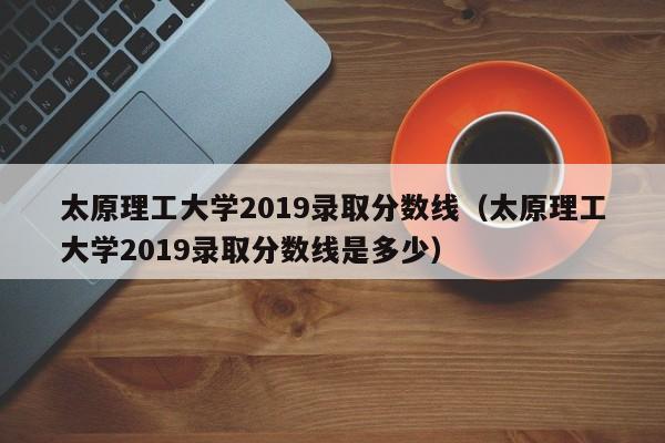 太原理工大学2019录取分数线（太原理工大学2019录取分数线是多少）