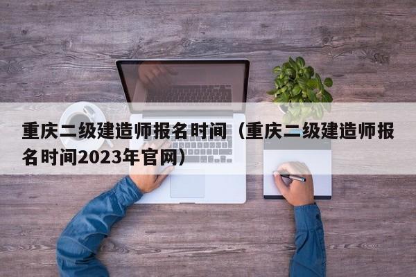 重庆二级建造师报名时间（重庆二级建造师报名时间2023年官网）