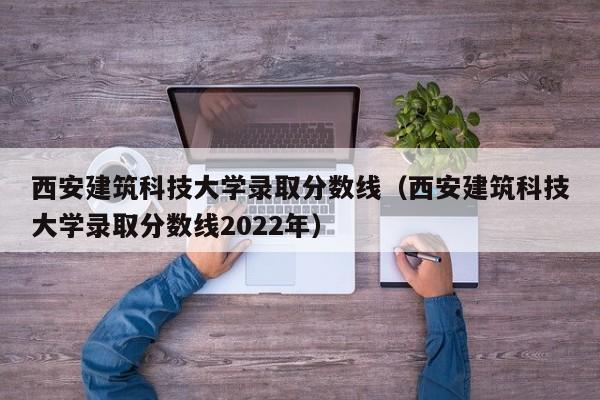 西安建筑科技大学录取分数线（西安建筑科技大学录取分数线2022年）