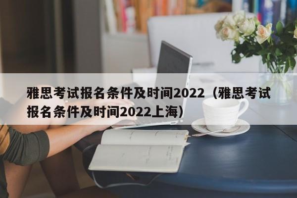 雅思考试报名条件及时间2022（雅思考试报名条件及时间2022上海）