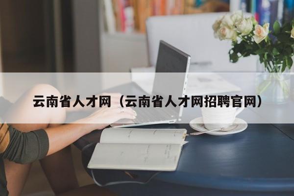 云南省人才网（云南省人才网招聘官网）