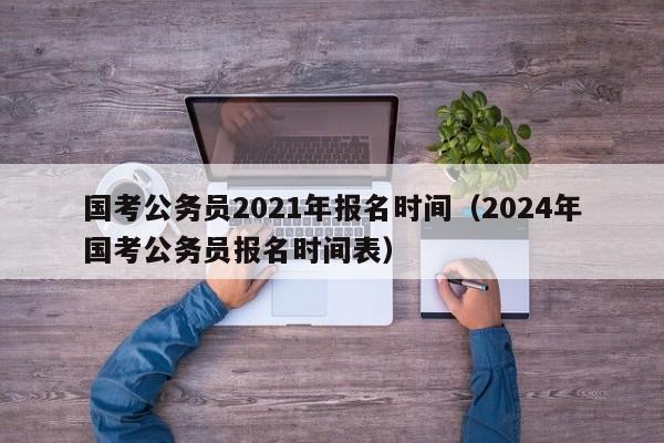 国考公务员2021年报名时间（2024年国考公务员报名时间表）