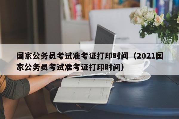 国家公务员考试准考证打印时间（2021国家公务员考试准考证打印时间）