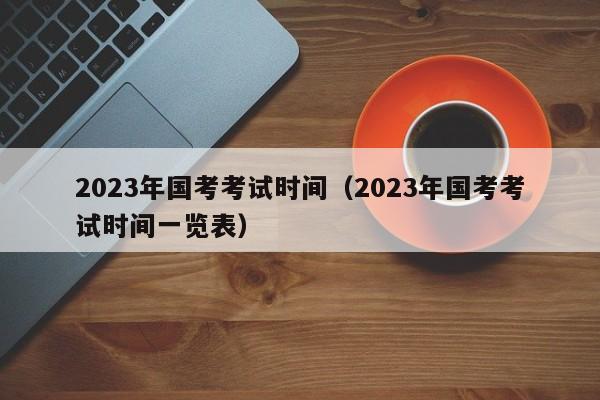 2023年国考考试时间（2023年国考考试时间一览表）