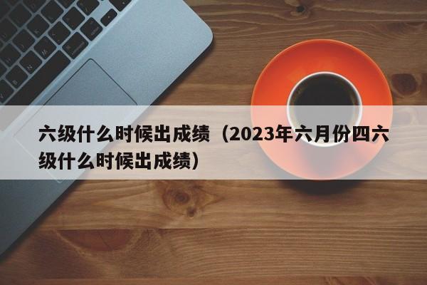 六级什么时候出成绩（2023年六月份四六级什么时候出成绩）