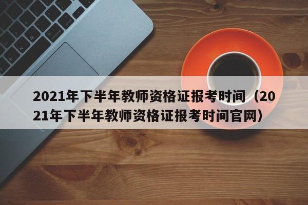 2021年下半年教师资格证报考时间（2021年下半年教师资格证报考时间官网）