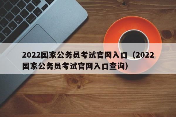 2022国家公务员考试官网入口（2022国家公务员考试官网入口查询）