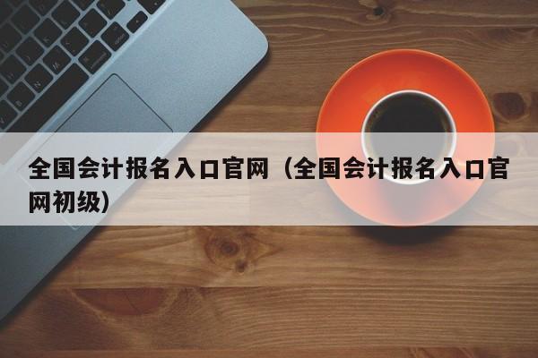 全国会计报名入口官网（全国会计报名入口官网初级）