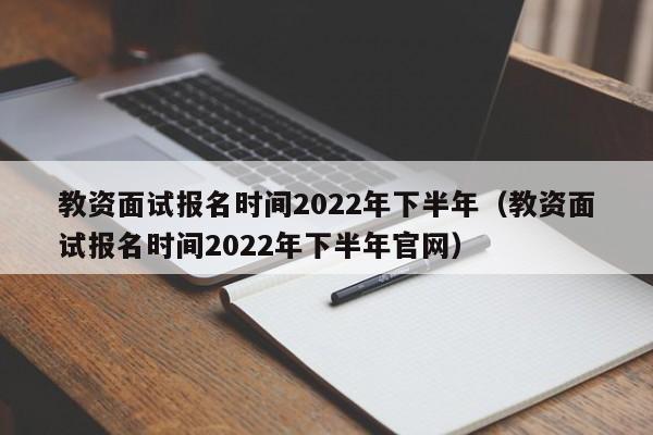 教资面试报名时间2022年下半年（教资面试报名时间2022年下半年官网）