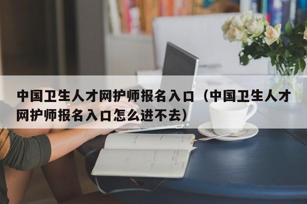 中国卫生人才网护师报名入口（中国卫生人才网护师报名入口怎么进不去）