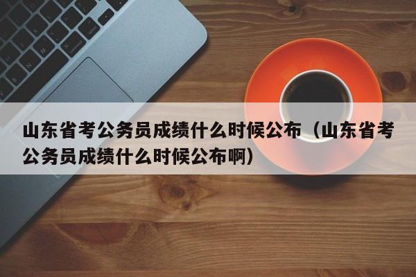 山东省考公务员成绩什么时候公布（山东省考公务员成绩什么时候公布啊）