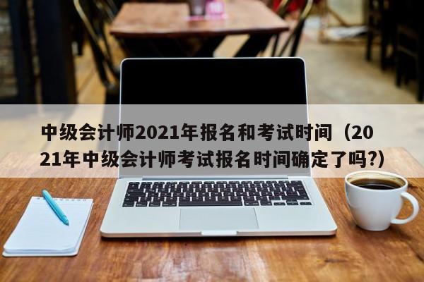 中级会计师2021年报名和考试时间（2021年中级会计师考试报名时间确定了吗?）