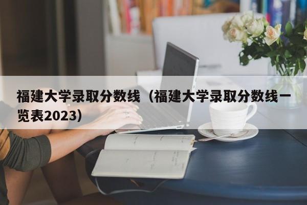 福建大学录取分数线（福建大学录取分数线一览表2023）