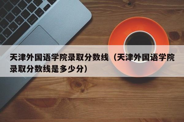 天津外国语学院录取分数线（天津外国语学院录取分数线是多少分）