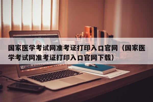 国家医学考试网准考证打印入口官网（国家医学考试网准考证打印入口官网下载）