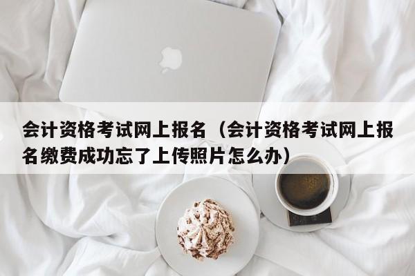 会计资格考试网上报名（会计资格考试网上报名缴费成功忘了上传照片怎么办）