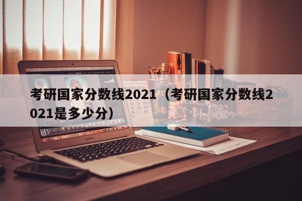 考研国家分数线2021（考研国家分数线2021是多少分）