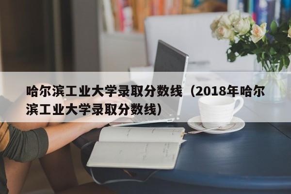 哈尔滨工业大学录取分数线（2018年哈尔滨工业大学录取分数线）