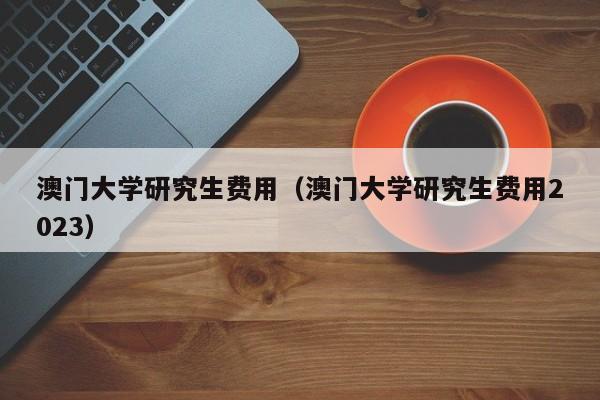 澳门大学研究生费用（澳门大学研究生费用2023）