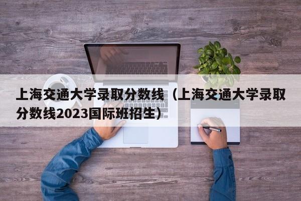 上海交通大学录取分数线（上海交通大学录取分数线2023国际班招生）