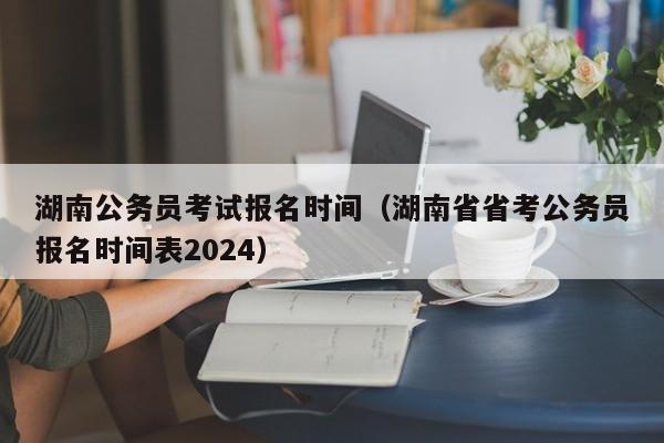 湖南公务员考试报名时间（湖南省省考公务员报名时间表2024）