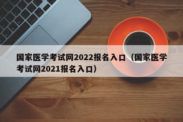 国家医学考试网2022报名入口（国家医学考试网2021报名入口）