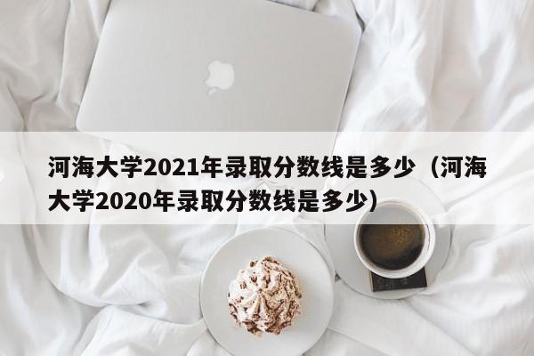 河海大学2021年录取分数线是多少（河海大学2020年录取分数线是多少）