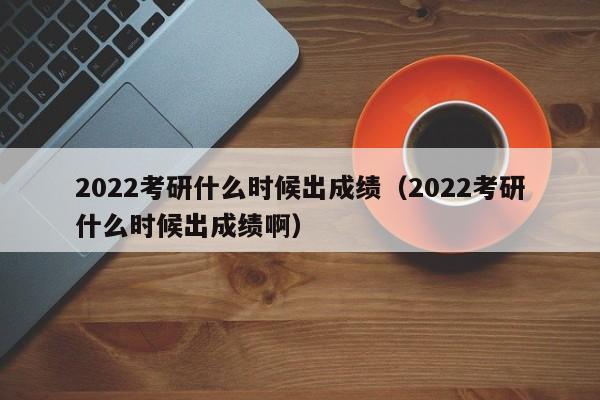 2022考研什么时候出成绩（2022考研什么时候出成绩啊）