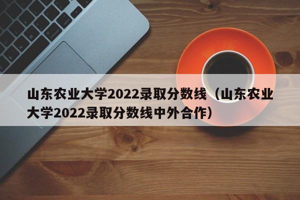 山东农业大学2022录取分数线（山东农业大学2022录取分数线中外合作）