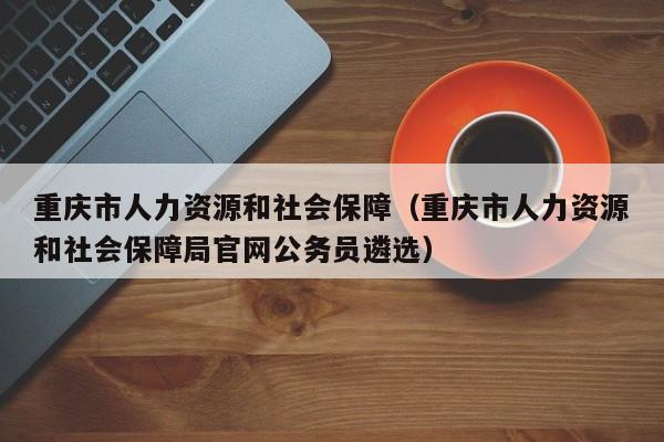 重庆市人力资源和社会保障（重庆市人力资源和社会保障局官网公务员遴选）