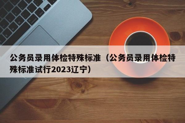 公务员录用体检特殊标准（公务员录用体检特殊标准试行2023辽宁）