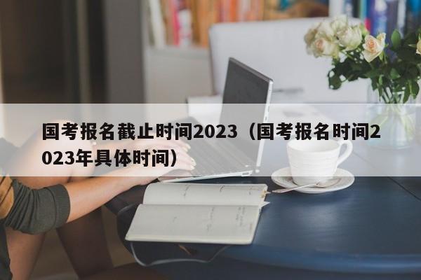 国考报名截止时间2023（国考报名时间2023年具体时间）